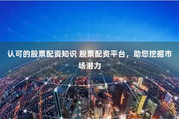 认可的股票配资知识 股票配资平台，助您挖掘市场潜力